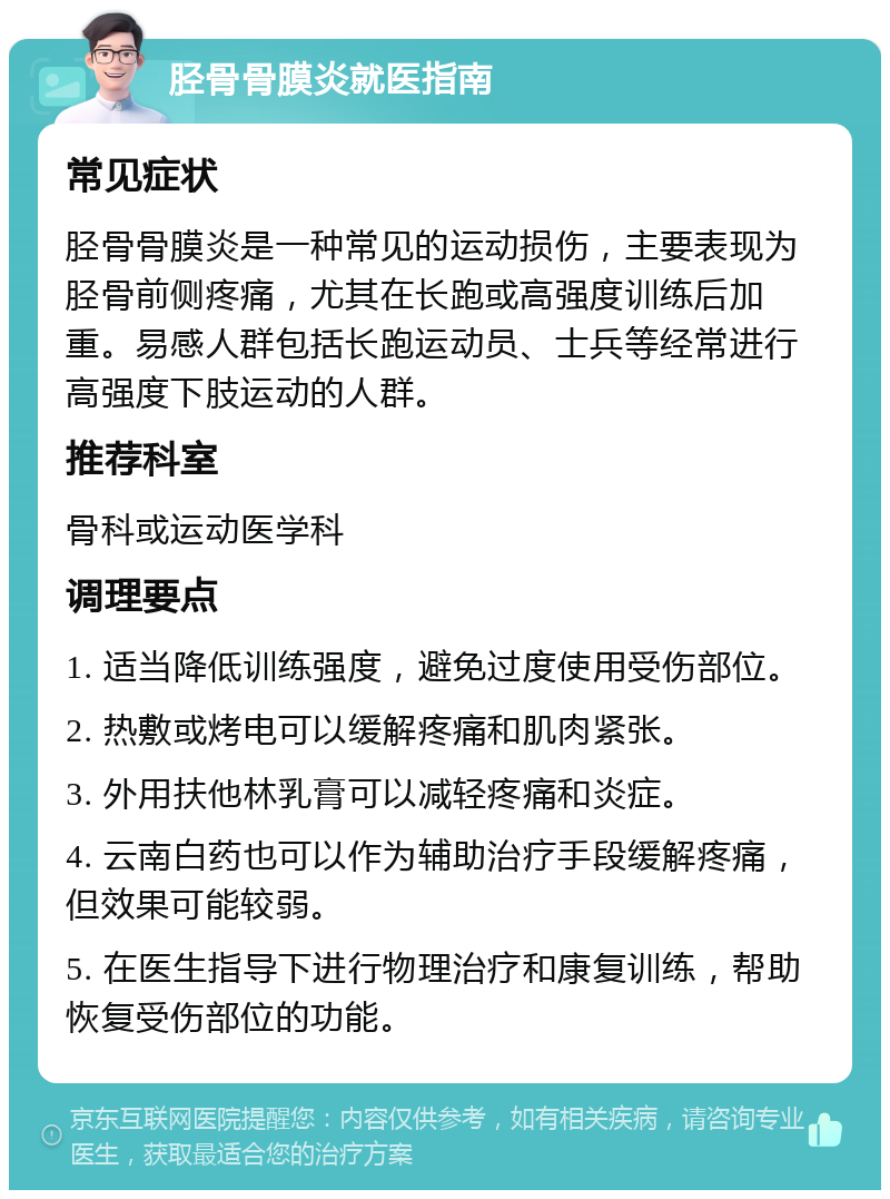 胫骨骨膜炎就医指南 常见症状 胫骨骨膜炎是一种常见的运动损伤，主要表现为胫骨前侧疼痛，尤其在长跑或高强度训练后加重。易感人群包括长跑运动员、士兵等经常进行高强度下肢运动的人群。 推荐科室 骨科或运动医学科 调理要点 1. 适当降低训练强度，避免过度使用受伤部位。 2. 热敷或烤电可以缓解疼痛和肌肉紧张。 3. 外用扶他林乳膏可以减轻疼痛和炎症。 4. 云南白药也可以作为辅助治疗手段缓解疼痛，但效果可能较弱。 5. 在医生指导下进行物理治疗和康复训练，帮助恢复受伤部位的功能。