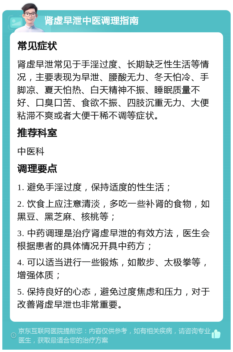 肾虚早泄中医调理指南 常见症状 肾虚早泄常见于手淫过度、长期缺乏性生活等情况，主要表现为早泄、腰酸无力、冬天怕冷、手脚凉、夏天怕热、白天精神不振、睡眠质量不好、口臭口苦、食欲不振、四肢沉重无力、大便粘滞不爽或者大便干稀不调等症状。 推荐科室 中医科 调理要点 1. 避免手淫过度，保持适度的性生活； 2. 饮食上应注意清淡，多吃一些补肾的食物，如黑豆、黑芝麻、核桃等； 3. 中药调理是治疗肾虚早泄的有效方法，医生会根据患者的具体情况开具中药方； 4. 可以适当进行一些锻炼，如散步、太极拳等，增强体质； 5. 保持良好的心态，避免过度焦虑和压力，对于改善肾虚早泄也非常重要。