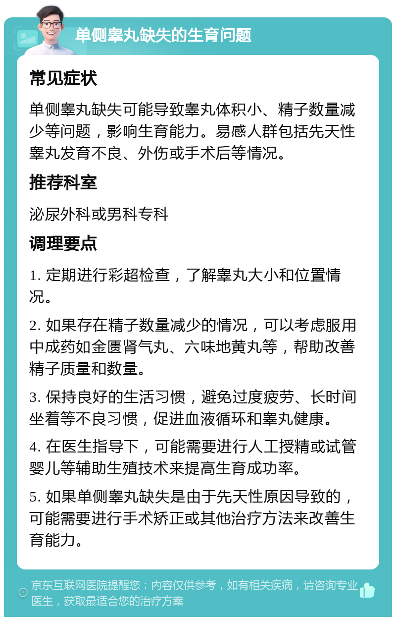 单侧睾丸缺失的生育问题 常见症状 单侧睾丸缺失可能导致睾丸体积小、精子数量减少等问题，影响生育能力。易感人群包括先天性睾丸发育不良、外伤或手术后等情况。 推荐科室 泌尿外科或男科专科 调理要点 1. 定期进行彩超检查，了解睾丸大小和位置情况。 2. 如果存在精子数量减少的情况，可以考虑服用中成药如金匮肾气丸、六味地黄丸等，帮助改善精子质量和数量。 3. 保持良好的生活习惯，避免过度疲劳、长时间坐着等不良习惯，促进血液循环和睾丸健康。 4. 在医生指导下，可能需要进行人工授精或试管婴儿等辅助生殖技术来提高生育成功率。 5. 如果单侧睾丸缺失是由于先天性原因导致的，可能需要进行手术矫正或其他治疗方法来改善生育能力。