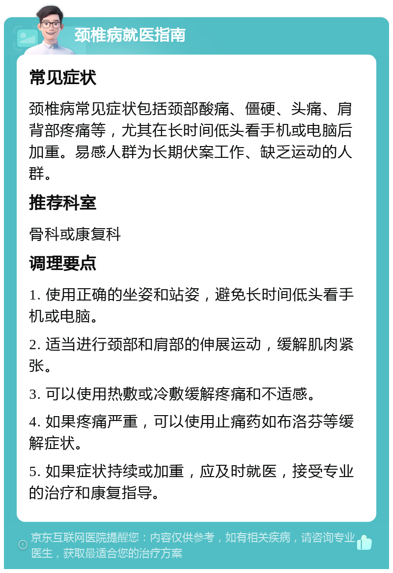 颈椎病就医指南 常见症状 颈椎病常见症状包括颈部酸痛、僵硬、头痛、肩背部疼痛等，尤其在长时间低头看手机或电脑后加重。易感人群为长期伏案工作、缺乏运动的人群。 推荐科室 骨科或康复科 调理要点 1. 使用正确的坐姿和站姿，避免长时间低头看手机或电脑。 2. 适当进行颈部和肩部的伸展运动，缓解肌肉紧张。 3. 可以使用热敷或冷敷缓解疼痛和不适感。 4. 如果疼痛严重，可以使用止痛药如布洛芬等缓解症状。 5. 如果症状持续或加重，应及时就医，接受专业的治疗和康复指导。