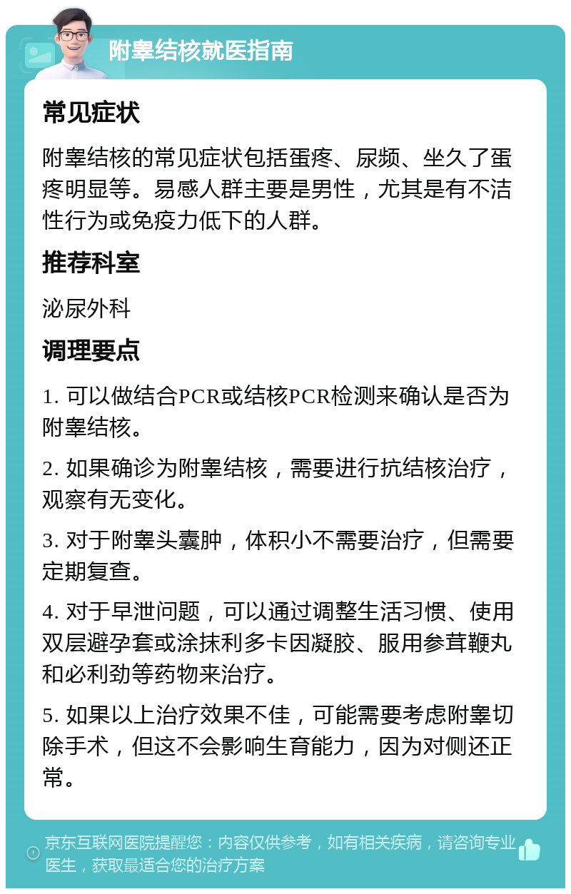 附睾结核就医指南 常见症状 附睾结核的常见症状包括蛋疼、尿频、坐久了蛋疼明显等。易感人群主要是男性，尤其是有不洁性行为或免疫力低下的人群。 推荐科室 泌尿外科 调理要点 1. 可以做结合PCR或结核PCR检测来确认是否为附睾结核。 2. 如果确诊为附睾结核，需要进行抗结核治疗，观察有无变化。 3. 对于附睾头囊肿，体积小不需要治疗，但需要定期复查。 4. 对于早泄问题，可以通过调整生活习惯、使用双层避孕套或涂抹利多卡因凝胶、服用参茸鞭丸和必利劲等药物来治疗。 5. 如果以上治疗效果不佳，可能需要考虑附睾切除手术，但这不会影响生育能力，因为对侧还正常。