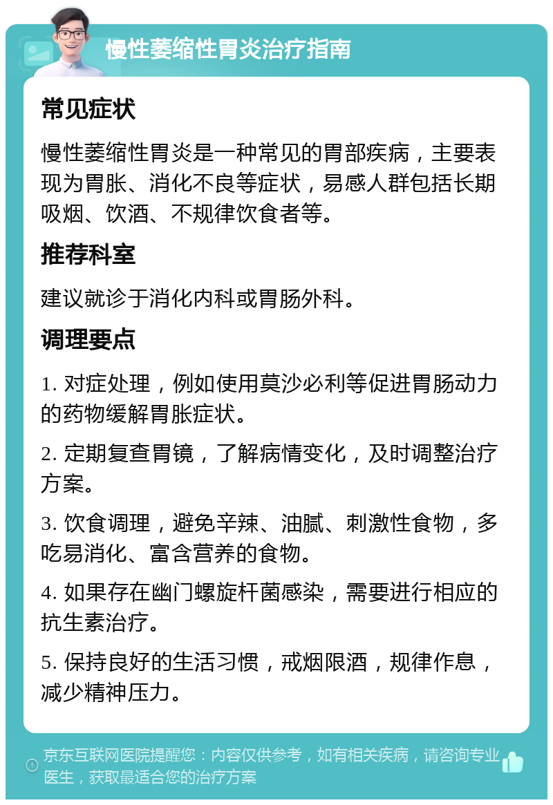 慢性萎缩性胃炎治疗指南 常见症状 慢性萎缩性胃炎是一种常见的胃部疾病，主要表现为胃胀、消化不良等症状，易感人群包括长期吸烟、饮酒、不规律饮食者等。 推荐科室 建议就诊于消化内科或胃肠外科。 调理要点 1. 对症处理，例如使用莫沙必利等促进胃肠动力的药物缓解胃胀症状。 2. 定期复查胃镜，了解病情变化，及时调整治疗方案。 3. 饮食调理，避免辛辣、油腻、刺激性食物，多吃易消化、富含营养的食物。 4. 如果存在幽门螺旋杆菌感染，需要进行相应的抗生素治疗。 5. 保持良好的生活习惯，戒烟限酒，规律作息，减少精神压力。