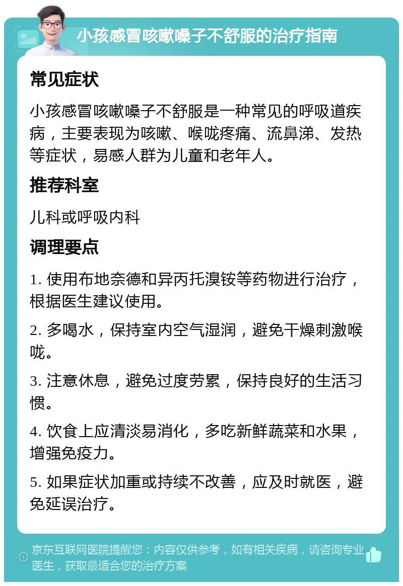 小孩感冒咳嗽嗓子不舒服的治疗指南 常见症状 小孩感冒咳嗽嗓子不舒服是一种常见的呼吸道疾病，主要表现为咳嗽、喉咙疼痛、流鼻涕、发热等症状，易感人群为儿童和老年人。 推荐科室 儿科或呼吸内科 调理要点 1. 使用布地奈德和异丙托溴铵等药物进行治疗，根据医生建议使用。 2. 多喝水，保持室内空气湿润，避免干燥刺激喉咙。 3. 注意休息，避免过度劳累，保持良好的生活习惯。 4. 饮食上应清淡易消化，多吃新鲜蔬菜和水果，增强免疫力。 5. 如果症状加重或持续不改善，应及时就医，避免延误治疗。