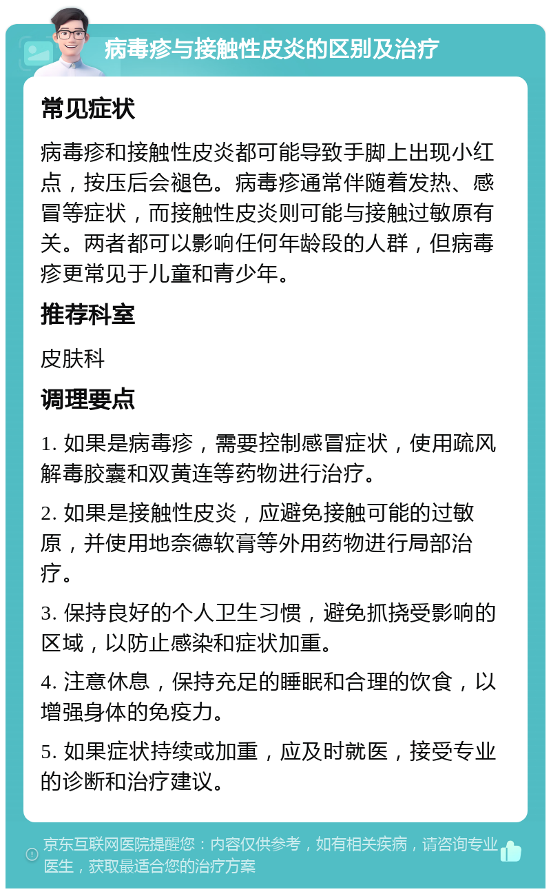 病毒疹与接触性皮炎的区别及治疗 常见症状 病毒疹和接触性皮炎都可能导致手脚上出现小红点，按压后会褪色。病毒疹通常伴随着发热、感冒等症状，而接触性皮炎则可能与接触过敏原有关。两者都可以影响任何年龄段的人群，但病毒疹更常见于儿童和青少年。 推荐科室 皮肤科 调理要点 1. 如果是病毒疹，需要控制感冒症状，使用疏风解毒胶囊和双黄连等药物进行治疗。 2. 如果是接触性皮炎，应避免接触可能的过敏原，并使用地奈德软膏等外用药物进行局部治疗。 3. 保持良好的个人卫生习惯，避免抓挠受影响的区域，以防止感染和症状加重。 4. 注意休息，保持充足的睡眠和合理的饮食，以增强身体的免疫力。 5. 如果症状持续或加重，应及时就医，接受专业的诊断和治疗建议。