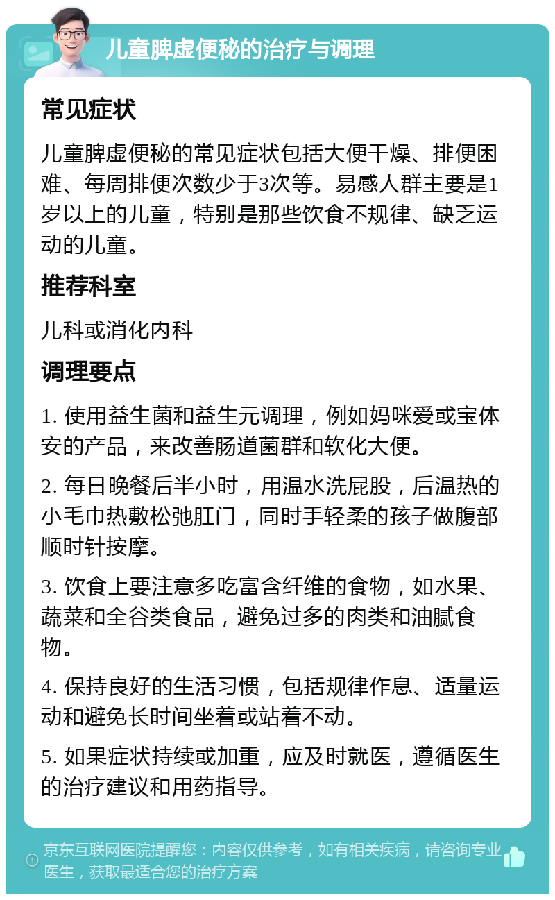 儿童脾虚便秘的治疗与调理 常见症状 儿童脾虚便秘的常见症状包括大便干燥、排便困难、每周排便次数少于3次等。易感人群主要是1岁以上的儿童，特别是那些饮食不规律、缺乏运动的儿童。 推荐科室 儿科或消化内科 调理要点 1. 使用益生菌和益生元调理，例如妈咪爱或宝体安的产品，来改善肠道菌群和软化大便。 2. 每日晚餐后半小时，用温水洗屁股，后温热的小毛巾热敷松弛肛门，同时手轻柔的孩子做腹部顺时针按摩。 3. 饮食上要注意多吃富含纤维的食物，如水果、蔬菜和全谷类食品，避免过多的肉类和油腻食物。 4. 保持良好的生活习惯，包括规律作息、适量运动和避免长时间坐着或站着不动。 5. 如果症状持续或加重，应及时就医，遵循医生的治疗建议和用药指导。