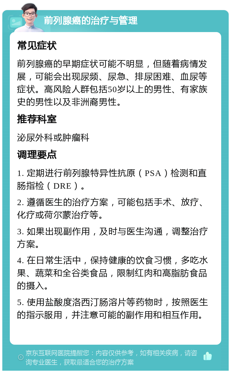 前列腺癌的治疗与管理 常见症状 前列腺癌的早期症状可能不明显，但随着病情发展，可能会出现尿频、尿急、排尿困难、血尿等症状。高风险人群包括50岁以上的男性、有家族史的男性以及非洲裔男性。 推荐科室 泌尿外科或肿瘤科 调理要点 1. 定期进行前列腺特异性抗原（PSA）检测和直肠指检（DRE）。 2. 遵循医生的治疗方案，可能包括手术、放疗、化疗或荷尔蒙治疗等。 3. 如果出现副作用，及时与医生沟通，调整治疗方案。 4. 在日常生活中，保持健康的饮食习惯，多吃水果、蔬菜和全谷类食品，限制红肉和高脂肪食品的摄入。 5. 使用盐酸度洛西汀肠溶片等药物时，按照医生的指示服用，并注意可能的副作用和相互作用。