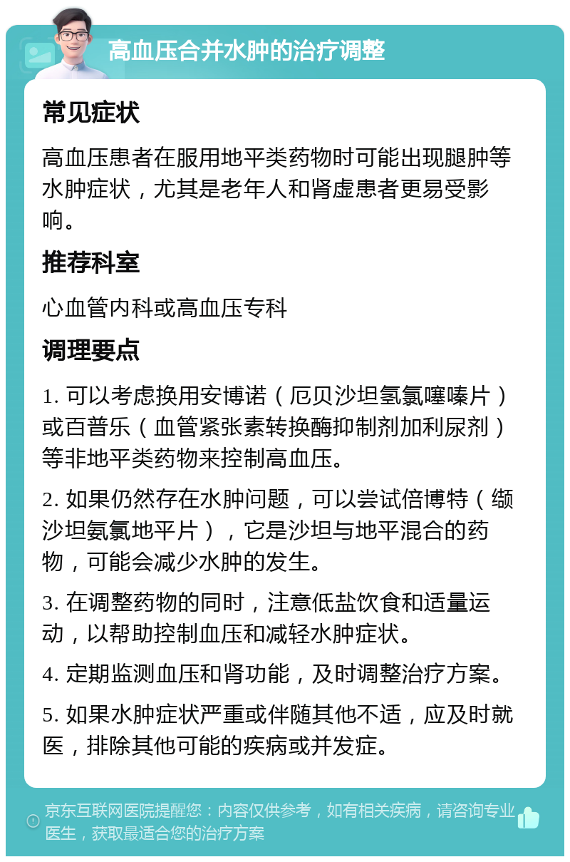 高血压合并水肿的治疗调整 常见症状 高血压患者在服用地平类药物时可能出现腿肿等水肿症状，尤其是老年人和肾虚患者更易受影响。 推荐科室 心血管内科或高血压专科 调理要点 1. 可以考虑换用安博诺（厄贝沙坦氢氯噻嗪片）或百普乐（血管紧张素转换酶抑制剂加利尿剂）等非地平类药物来控制高血压。 2. 如果仍然存在水肿问题，可以尝试倍博特（缬沙坦氨氯地平片），它是沙坦与地平混合的药物，可能会减少水肿的发生。 3. 在调整药物的同时，注意低盐饮食和适量运动，以帮助控制血压和减轻水肿症状。 4. 定期监测血压和肾功能，及时调整治疗方案。 5. 如果水肿症状严重或伴随其他不适，应及时就医，排除其他可能的疾病或并发症。