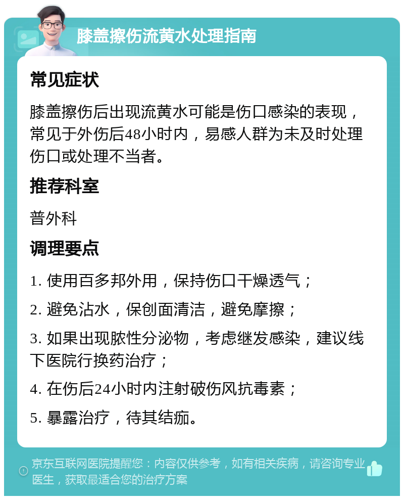 膝盖擦伤流黄水处理指南 常见症状 膝盖擦伤后出现流黄水可能是伤口感染的表现，常见于外伤后48小时内，易感人群为未及时处理伤口或处理不当者。 推荐科室 普外科 调理要点 1. 使用百多邦外用，保持伤口干燥透气； 2. 避免沾水，保创面清洁，避免摩擦； 3. 如果出现脓性分泌物，考虑继发感染，建议线下医院行换药治疗； 4. 在伤后24小时内注射破伤风抗毒素； 5. 暴露治疗，待其结痂。