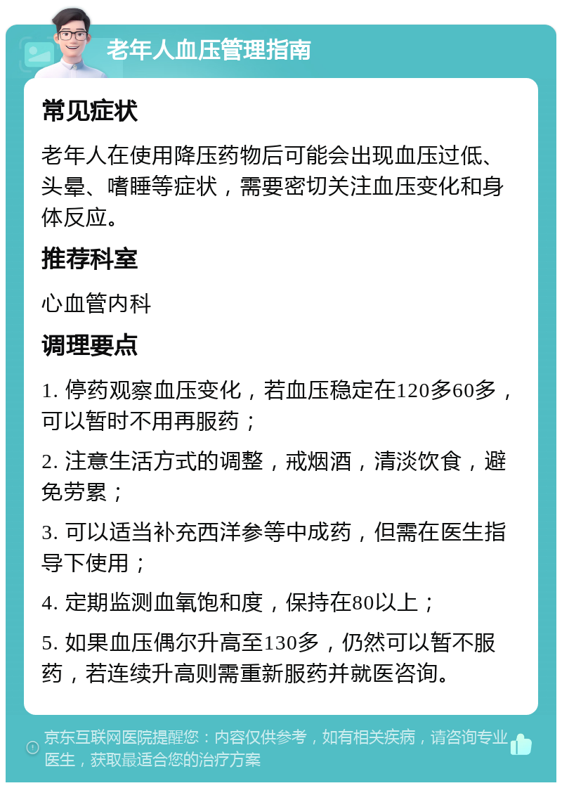 老年人血压管理指南 常见症状 老年人在使用降压药物后可能会出现血压过低、头晕、嗜睡等症状，需要密切关注血压变化和身体反应。 推荐科室 心血管内科 调理要点 1. 停药观察血压变化，若血压稳定在120多60多，可以暂时不用再服药； 2. 注意生活方式的调整，戒烟酒，清淡饮食，避免劳累； 3. 可以适当补充西洋参等中成药，但需在医生指导下使用； 4. 定期监测血氧饱和度，保持在80以上； 5. 如果血压偶尔升高至130多，仍然可以暂不服药，若连续升高则需重新服药并就医咨询。