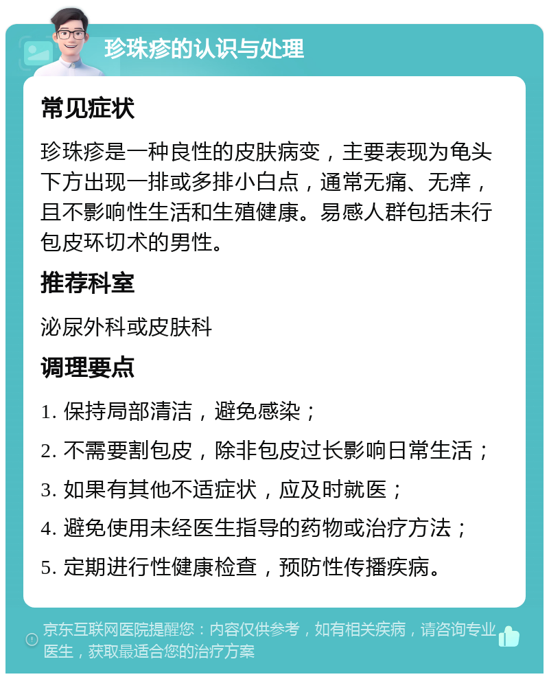 珍珠疹的认识与处理 常见症状 珍珠疹是一种良性的皮肤病变，主要表现为龟头下方出现一排或多排小白点，通常无痛、无痒，且不影响性生活和生殖健康。易感人群包括未行包皮环切术的男性。 推荐科室 泌尿外科或皮肤科 调理要点 1. 保持局部清洁，避免感染； 2. 不需要割包皮，除非包皮过长影响日常生活； 3. 如果有其他不适症状，应及时就医； 4. 避免使用未经医生指导的药物或治疗方法； 5. 定期进行性健康检查，预防性传播疾病。