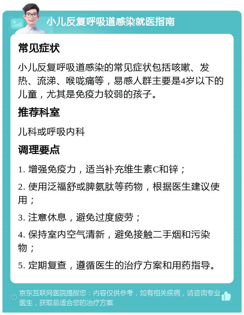 小儿反复呼吸道感染就医指南 常见症状 小儿反复呼吸道感染的常见症状包括咳嗽、发热、流涕、喉咙痛等，易感人群主要是4岁以下的儿童，尤其是免疫力较弱的孩子。 推荐科室 儿科或呼吸内科 调理要点 1. 增强免疫力，适当补充维生素C和锌； 2. 使用泛福舒或脾氨肽等药物，根据医生建议使用； 3. 注意休息，避免过度疲劳； 4. 保持室内空气清新，避免接触二手烟和污染物； 5. 定期复查，遵循医生的治疗方案和用药指导。