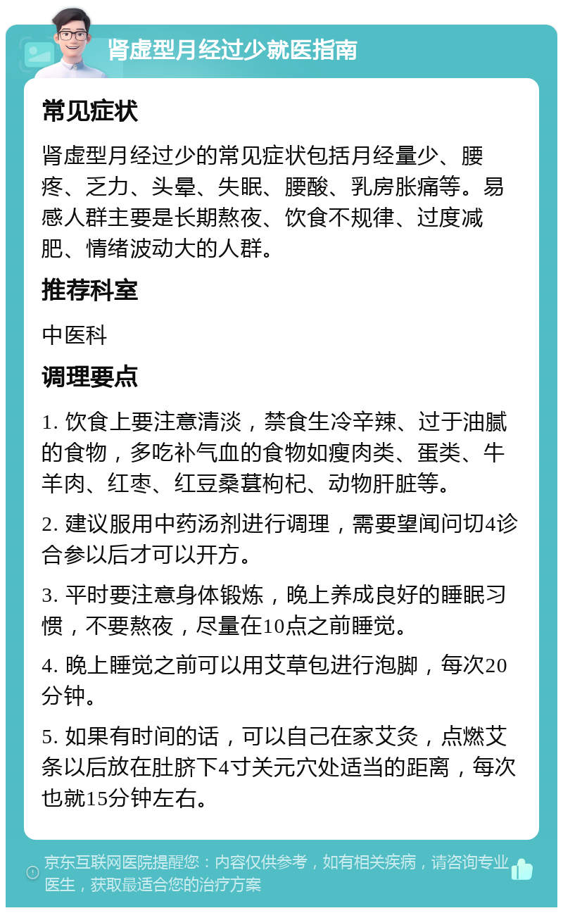 肾虚型月经过少就医指南 常见症状 肾虚型月经过少的常见症状包括月经量少、腰疼、乏力、头晕、失眠、腰酸、乳房胀痛等。易感人群主要是长期熬夜、饮食不规律、过度减肥、情绪波动大的人群。 推荐科室 中医科 调理要点 1. 饮食上要注意清淡，禁食生冷辛辣、过于油腻的食物，多吃补气血的食物如瘦肉类、蛋类、牛羊肉、红枣、红豆桑葚枸杞、动物肝脏等。 2. 建议服用中药汤剂进行调理，需要望闻问切4诊合参以后才可以开方。 3. 平时要注意身体锻炼，晚上养成良好的睡眠习惯，不要熬夜，尽量在10点之前睡觉。 4. 晚上睡觉之前可以用艾草包进行泡脚，每次20分钟。 5. 如果有时间的话，可以自己在家艾灸，点燃艾条以后放在肚脐下4寸关元穴处适当的距离，每次也就15分钟左右。