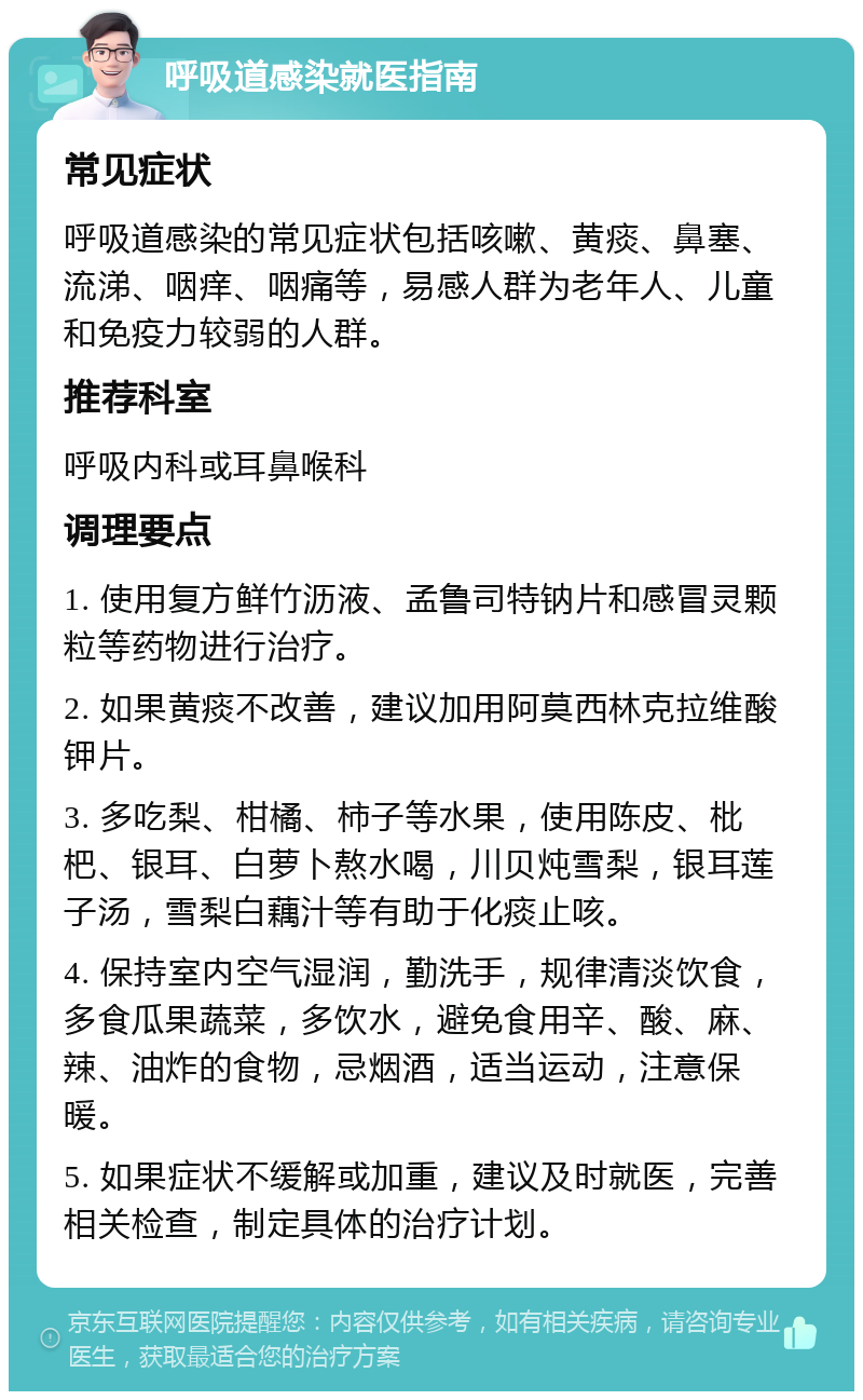 呼吸道感染就医指南 常见症状 呼吸道感染的常见症状包括咳嗽、黄痰、鼻塞、流涕、咽痒、咽痛等，易感人群为老年人、儿童和免疫力较弱的人群。 推荐科室 呼吸内科或耳鼻喉科 调理要点 1. 使用复方鲜竹沥液、孟鲁司特钠片和感冒灵颗粒等药物进行治疗。 2. 如果黄痰不改善，建议加用阿莫西林克拉维酸钾片。 3. 多吃梨、柑橘、柿子等水果，使用陈皮、枇杷、银耳、白萝卜熬水喝，川贝炖雪梨，银耳莲子汤，雪梨白藕汁等有助于化痰止咳。 4. 保持室内空气湿润，勤洗手，规律清淡饮食，多食瓜果蔬菜，多饮水，避免食用辛、酸、麻、辣、油炸的食物，忌烟酒，适当运动，注意保暖。 5. 如果症状不缓解或加重，建议及时就医，完善相关检查，制定具体的治疗计划。