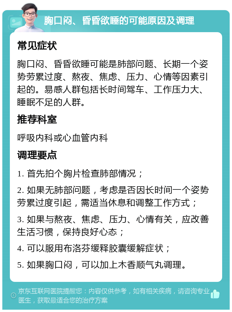 胸口闷、昏昏欲睡的可能原因及调理 常见症状 胸口闷、昏昏欲睡可能是肺部问题、长期一个姿势劳累过度、熬夜、焦虑、压力、心情等因素引起的。易感人群包括长时间驾车、工作压力大、睡眠不足的人群。 推荐科室 呼吸内科或心血管内科 调理要点 1. 首先拍个胸片检查肺部情况； 2. 如果无肺部问题，考虑是否因长时间一个姿势劳累过度引起，需适当休息和调整工作方式； 3. 如果与熬夜、焦虑、压力、心情有关，应改善生活习惯，保持良好心态； 4. 可以服用布洛芬缓释胶囊缓解症状； 5. 如果胸口闷，可以加上木香顺气丸调理。