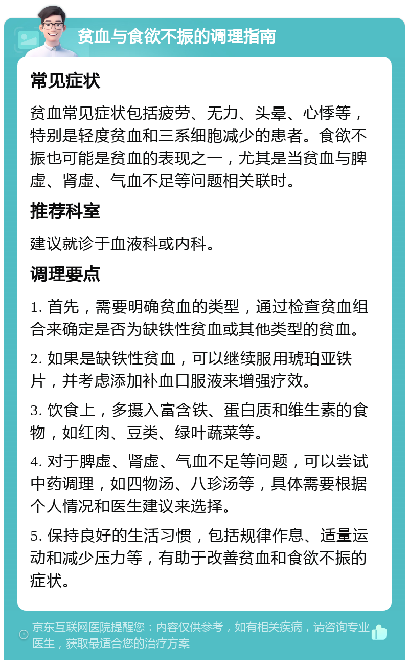 贫血与食欲不振的调理指南 常见症状 贫血常见症状包括疲劳、无力、头晕、心悸等，特别是轻度贫血和三系细胞减少的患者。食欲不振也可能是贫血的表现之一，尤其是当贫血与脾虚、肾虚、气血不足等问题相关联时。 推荐科室 建议就诊于血液科或内科。 调理要点 1. 首先，需要明确贫血的类型，通过检查贫血组合来确定是否为缺铁性贫血或其他类型的贫血。 2. 如果是缺铁性贫血，可以继续服用琥珀亚铁片，并考虑添加补血口服液来增强疗效。 3. 饮食上，多摄入富含铁、蛋白质和维生素的食物，如红肉、豆类、绿叶蔬菜等。 4. 对于脾虚、肾虚、气血不足等问题，可以尝试中药调理，如四物汤、八珍汤等，具体需要根据个人情况和医生建议来选择。 5. 保持良好的生活习惯，包括规律作息、适量运动和减少压力等，有助于改善贫血和食欲不振的症状。