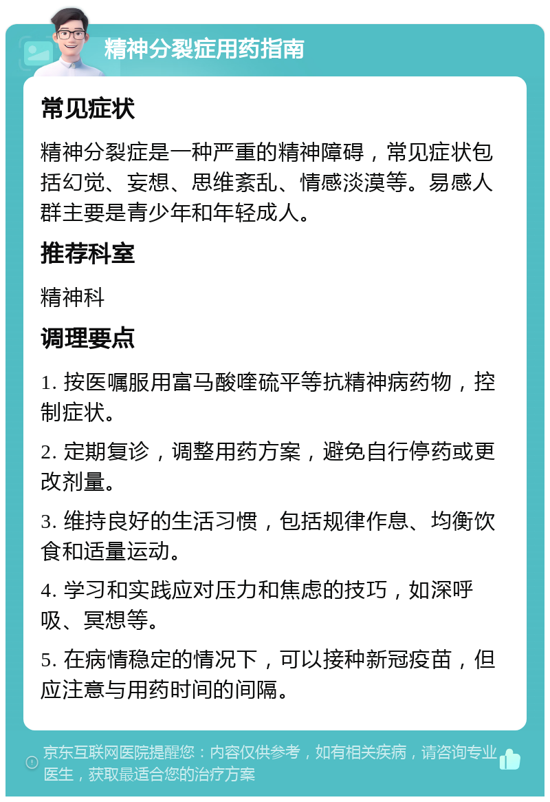 精神分裂症用药指南 常见症状 精神分裂症是一种严重的精神障碍，常见症状包括幻觉、妄想、思维紊乱、情感淡漠等。易感人群主要是青少年和年轻成人。 推荐科室 精神科 调理要点 1. 按医嘱服用富马酸喹硫平等抗精神病药物，控制症状。 2. 定期复诊，调整用药方案，避免自行停药或更改剂量。 3. 维持良好的生活习惯，包括规律作息、均衡饮食和适量运动。 4. 学习和实践应对压力和焦虑的技巧，如深呼吸、冥想等。 5. 在病情稳定的情况下，可以接种新冠疫苗，但应注意与用药时间的间隔。