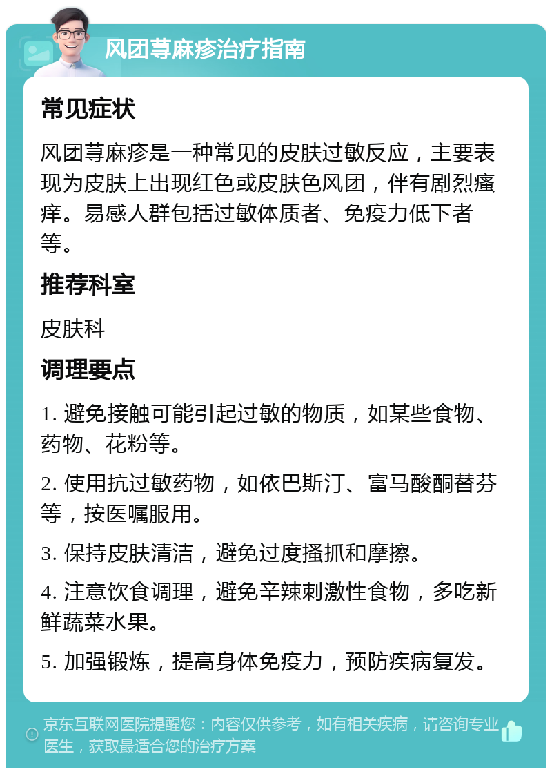 风团荨麻疹治疗指南 常见症状 风团荨麻疹是一种常见的皮肤过敏反应，主要表现为皮肤上出现红色或皮肤色风团，伴有剧烈瘙痒。易感人群包括过敏体质者、免疫力低下者等。 推荐科室 皮肤科 调理要点 1. 避免接触可能引起过敏的物质，如某些食物、药物、花粉等。 2. 使用抗过敏药物，如依巴斯汀、富马酸酮替芬等，按医嘱服用。 3. 保持皮肤清洁，避免过度搔抓和摩擦。 4. 注意饮食调理，避免辛辣刺激性食物，多吃新鲜蔬菜水果。 5. 加强锻炼，提高身体免疫力，预防疾病复发。