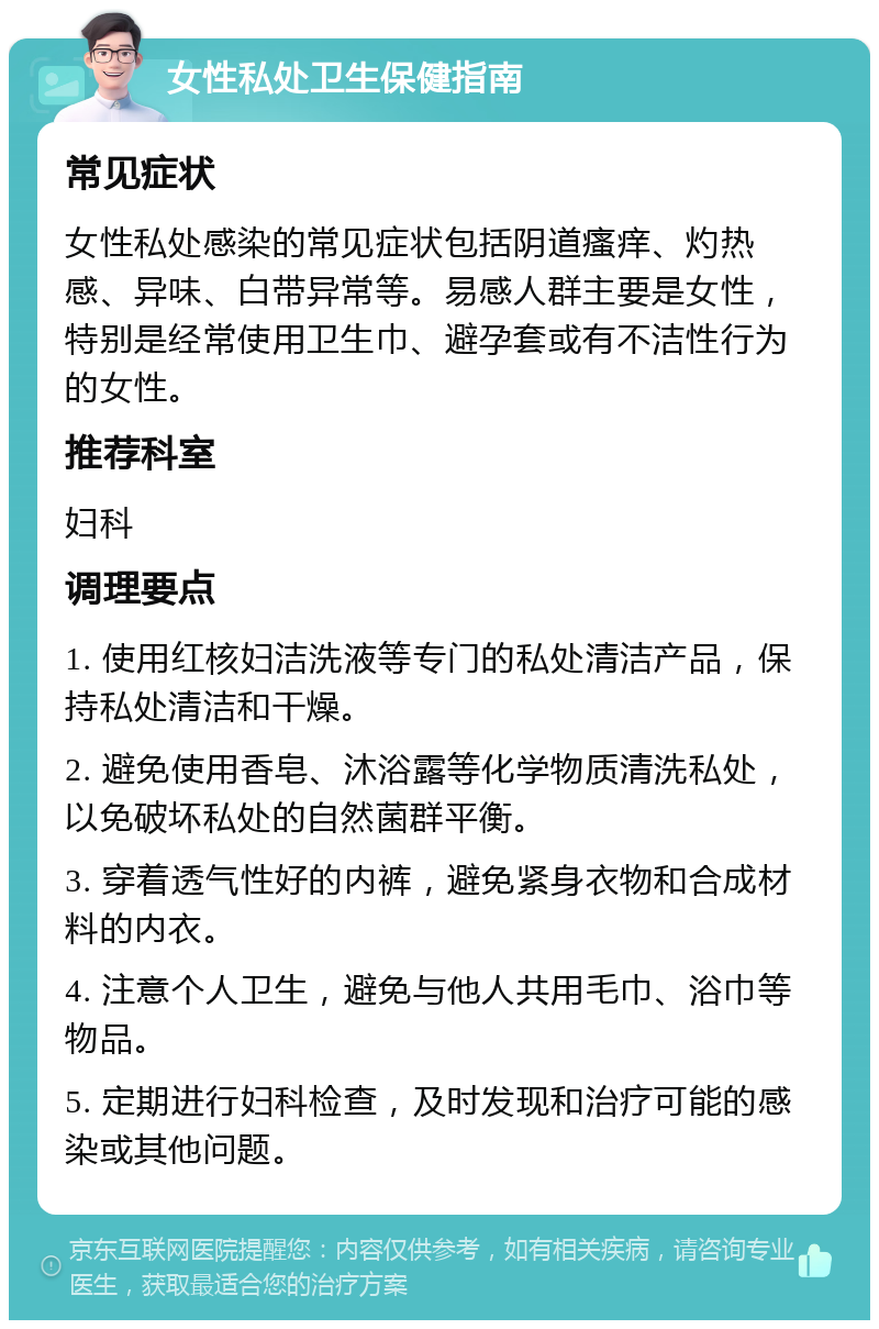 女性私处卫生保健指南 常见症状 女性私处感染的常见症状包括阴道瘙痒、灼热感、异味、白带异常等。易感人群主要是女性，特别是经常使用卫生巾、避孕套或有不洁性行为的女性。 推荐科室 妇科 调理要点 1. 使用红核妇洁洗液等专门的私处清洁产品，保持私处清洁和干燥。 2. 避免使用香皂、沐浴露等化学物质清洗私处，以免破坏私处的自然菌群平衡。 3. 穿着透气性好的内裤，避免紧身衣物和合成材料的内衣。 4. 注意个人卫生，避免与他人共用毛巾、浴巾等物品。 5. 定期进行妇科检查，及时发现和治疗可能的感染或其他问题。