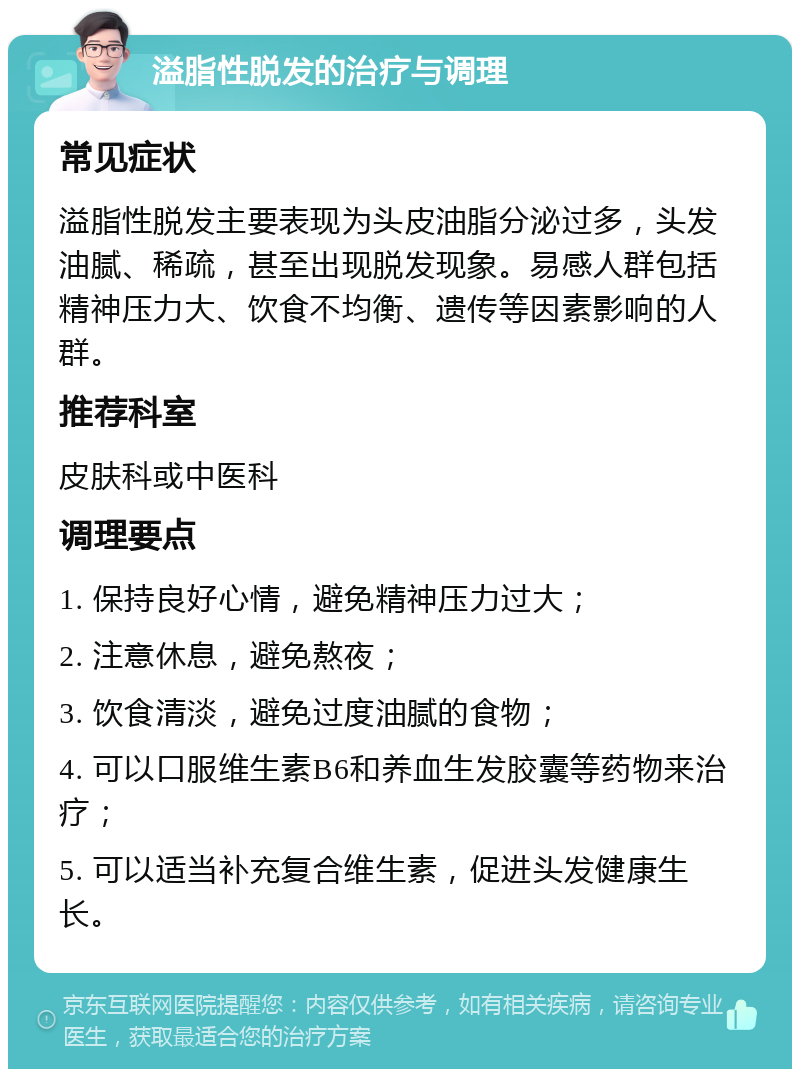 溢脂性脱发的治疗与调理 常见症状 溢脂性脱发主要表现为头皮油脂分泌过多，头发油腻、稀疏，甚至出现脱发现象。易感人群包括精神压力大、饮食不均衡、遗传等因素影响的人群。 推荐科室 皮肤科或中医科 调理要点 1. 保持良好心情，避免精神压力过大； 2. 注意休息，避免熬夜； 3. 饮食清淡，避免过度油腻的食物； 4. 可以口服维生素B6和养血生发胶囊等药物来治疗； 5. 可以适当补充复合维生素，促进头发健康生长。