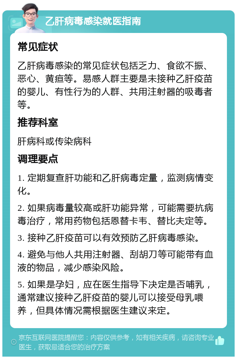 乙肝病毒感染就医指南 常见症状 乙肝病毒感染的常见症状包括乏力、食欲不振、恶心、黄疸等。易感人群主要是未接种乙肝疫苗的婴儿、有性行为的人群、共用注射器的吸毒者等。 推荐科室 肝病科或传染病科 调理要点 1. 定期复查肝功能和乙肝病毒定量，监测病情变化。 2. 如果病毒量较高或肝功能异常，可能需要抗病毒治疗，常用药物包括恩替卡韦、替比夫定等。 3. 接种乙肝疫苗可以有效预防乙肝病毒感染。 4. 避免与他人共用注射器、刮胡刀等可能带有血液的物品，减少感染风险。 5. 如果是孕妇，应在医生指导下决定是否哺乳，通常建议接种乙肝疫苗的婴儿可以接受母乳喂养，但具体情况需根据医生建议来定。