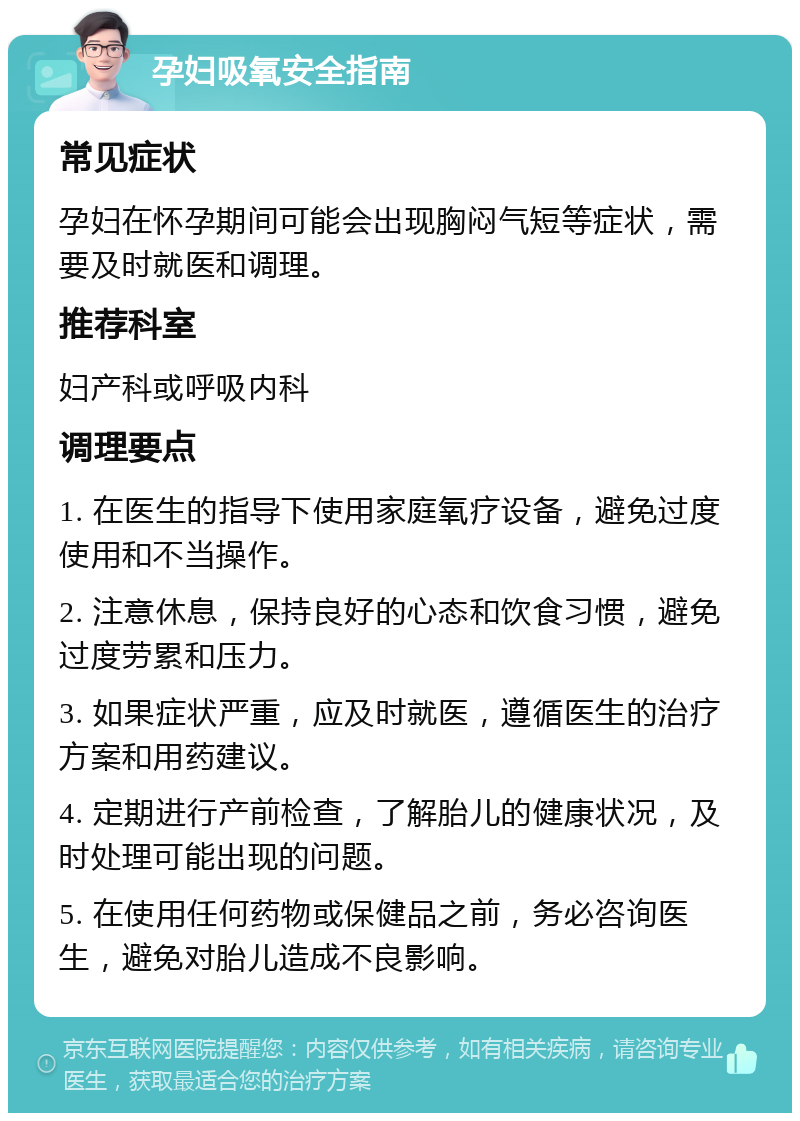 孕妇吸氧安全指南 常见症状 孕妇在怀孕期间可能会出现胸闷气短等症状，需要及时就医和调理。 推荐科室 妇产科或呼吸内科 调理要点 1. 在医生的指导下使用家庭氧疗设备，避免过度使用和不当操作。 2. 注意休息，保持良好的心态和饮食习惯，避免过度劳累和压力。 3. 如果症状严重，应及时就医，遵循医生的治疗方案和用药建议。 4. 定期进行产前检查，了解胎儿的健康状况，及时处理可能出现的问题。 5. 在使用任何药物或保健品之前，务必咨询医生，避免对胎儿造成不良影响。