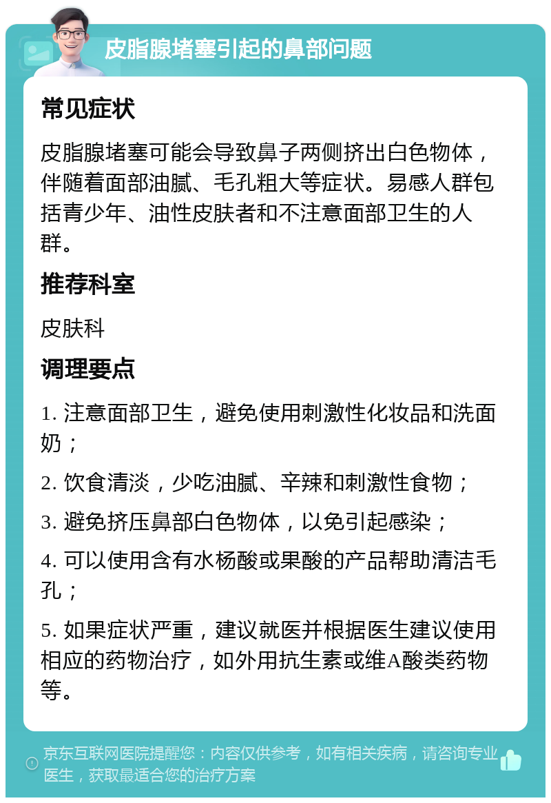 皮脂腺堵塞引起的鼻部问题 常见症状 皮脂腺堵塞可能会导致鼻子两侧挤出白色物体，伴随着面部油腻、毛孔粗大等症状。易感人群包括青少年、油性皮肤者和不注意面部卫生的人群。 推荐科室 皮肤科 调理要点 1. 注意面部卫生，避免使用刺激性化妆品和洗面奶； 2. 饮食清淡，少吃油腻、辛辣和刺激性食物； 3. 避免挤压鼻部白色物体，以免引起感染； 4. 可以使用含有水杨酸或果酸的产品帮助清洁毛孔； 5. 如果症状严重，建议就医并根据医生建议使用相应的药物治疗，如外用抗生素或维A酸类药物等。