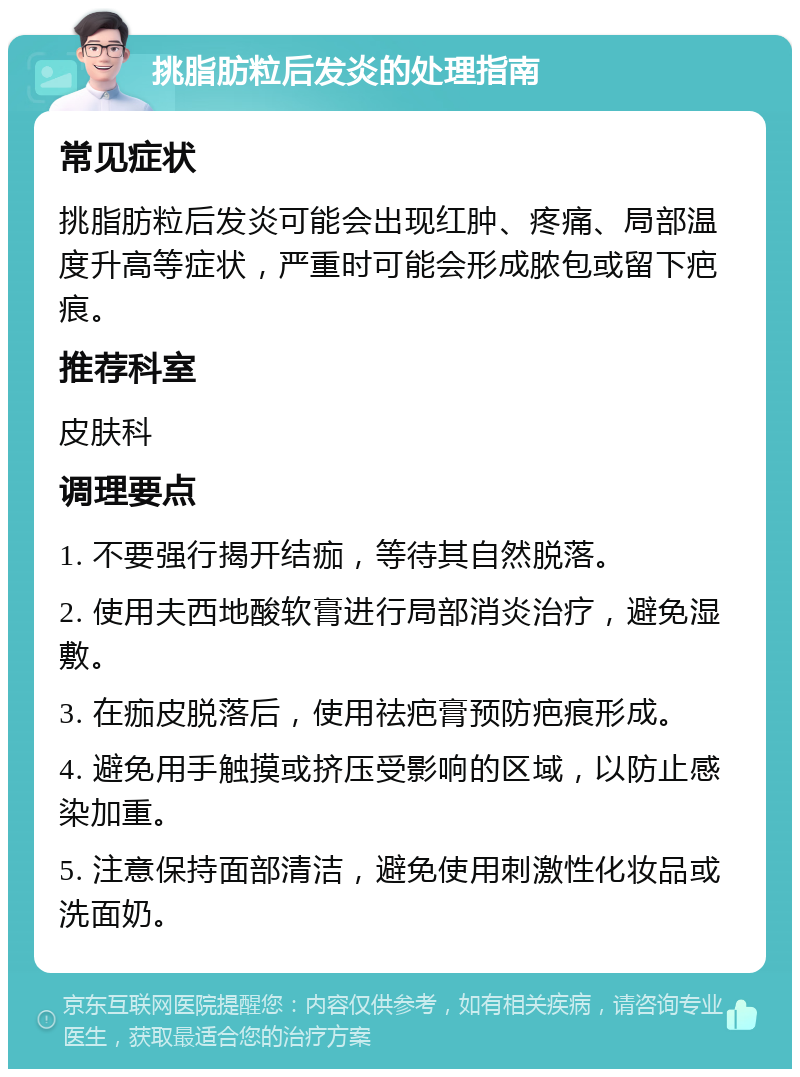 挑脂肪粒后发炎的处理指南 常见症状 挑脂肪粒后发炎可能会出现红肿、疼痛、局部温度升高等症状，严重时可能会形成脓包或留下疤痕。 推荐科室 皮肤科 调理要点 1. 不要强行揭开结痂，等待其自然脱落。 2. 使用夫西地酸软膏进行局部消炎治疗，避免湿敷。 3. 在痂皮脱落后，使用祛疤膏预防疤痕形成。 4. 避免用手触摸或挤压受影响的区域，以防止感染加重。 5. 注意保持面部清洁，避免使用刺激性化妆品或洗面奶。