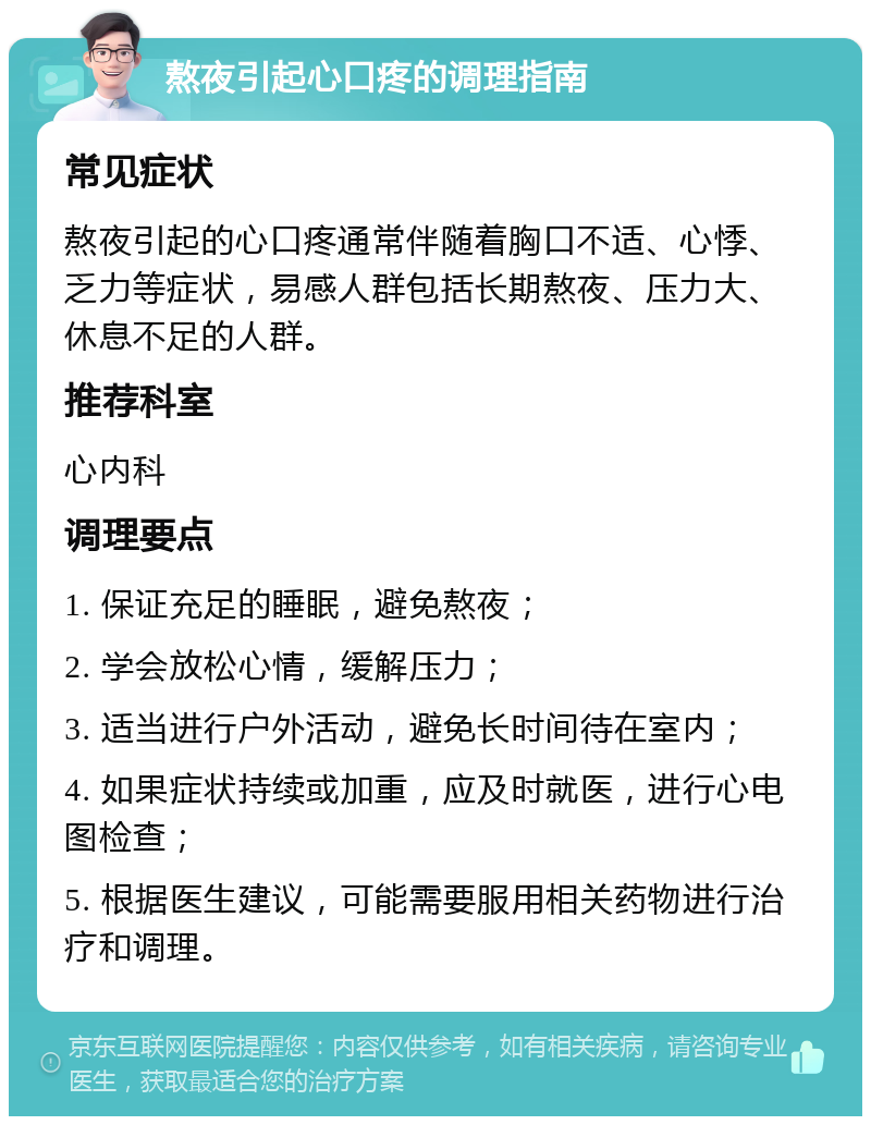 熬夜引起心口疼的调理指南 常见症状 熬夜引起的心口疼通常伴随着胸口不适、心悸、乏力等症状，易感人群包括长期熬夜、压力大、休息不足的人群。 推荐科室 心内科 调理要点 1. 保证充足的睡眠，避免熬夜； 2. 学会放松心情，缓解压力； 3. 适当进行户外活动，避免长时间待在室内； 4. 如果症状持续或加重，应及时就医，进行心电图检查； 5. 根据医生建议，可能需要服用相关药物进行治疗和调理。