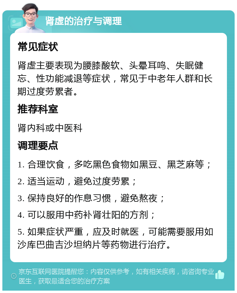 肾虚的治疗与调理 常见症状 肾虚主要表现为腰膝酸软、头晕耳鸣、失眠健忘、性功能减退等症状，常见于中老年人群和长期过度劳累者。 推荐科室 肾内科或中医科 调理要点 1. 合理饮食，多吃黑色食物如黑豆、黑芝麻等； 2. 适当运动，避免过度劳累； 3. 保持良好的作息习惯，避免熬夜； 4. 可以服用中药补肾壮阳的方剂； 5. 如果症状严重，应及时就医，可能需要服用如沙库巴曲吉沙坦纳片等药物进行治疗。