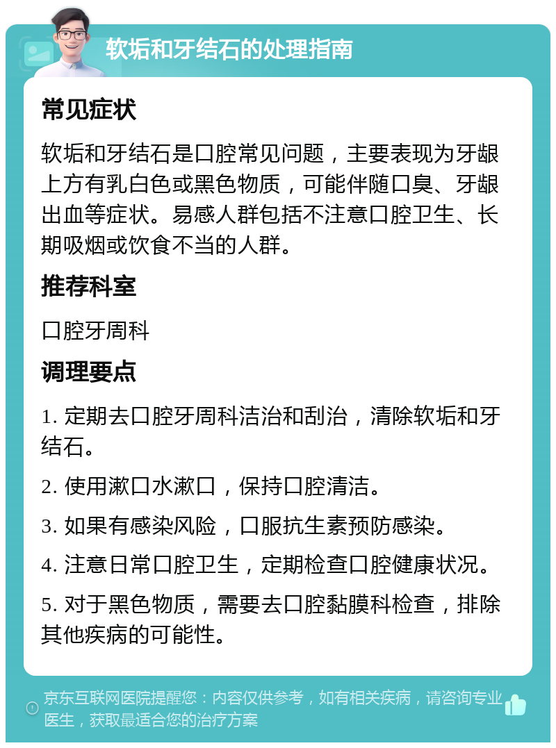 软垢和牙结石的处理指南 常见症状 软垢和牙结石是口腔常见问题，主要表现为牙龈上方有乳白色或黑色物质，可能伴随口臭、牙龈出血等症状。易感人群包括不注意口腔卫生、长期吸烟或饮食不当的人群。 推荐科室 口腔牙周科 调理要点 1. 定期去口腔牙周科洁治和刮治，清除软垢和牙结石。 2. 使用漱口水漱口，保持口腔清洁。 3. 如果有感染风险，口服抗生素预防感染。 4. 注意日常口腔卫生，定期检查口腔健康状况。 5. 对于黑色物质，需要去口腔黏膜科检查，排除其他疾病的可能性。