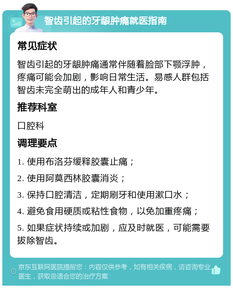 智齿引起的牙龈肿痛就医指南 常见症状 智齿引起的牙龈肿痛通常伴随着脸部下颚浮肿，疼痛可能会加剧，影响日常生活。易感人群包括智齿未完全萌出的成年人和青少年。 推荐科室 口腔科 调理要点 1. 使用布洛芬缓释胶囊止痛； 2. 使用阿莫西林胶囊消炎； 3. 保持口腔清洁，定期刷牙和使用漱口水； 4. 避免食用硬质或粘性食物，以免加重疼痛； 5. 如果症状持续或加剧，应及时就医，可能需要拔除智齿。