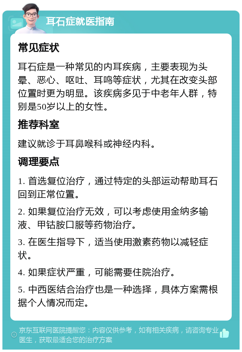 耳石症就医指南 常见症状 耳石症是一种常见的内耳疾病，主要表现为头晕、恶心、呕吐、耳鸣等症状，尤其在改变头部位置时更为明显。该疾病多见于中老年人群，特别是50岁以上的女性。 推荐科室 建议就诊于耳鼻喉科或神经内科。 调理要点 1. 首选复位治疗，通过特定的头部运动帮助耳石回到正常位置。 2. 如果复位治疗无效，可以考虑使用金纳多输液、甲钴胺口服等药物治疗。 3. 在医生指导下，适当使用激素药物以减轻症状。 4. 如果症状严重，可能需要住院治疗。 5. 中西医结合治疗也是一种选择，具体方案需根据个人情况而定。