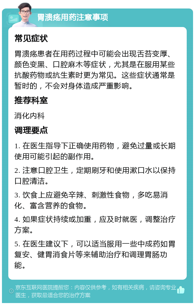 胃溃疡用药注意事项 常见症状 胃溃疡患者在用药过程中可能会出现舌苔变厚、颜色变黑、口腔麻木等症状，尤其是在服用某些抗酸药物或抗生素时更为常见。这些症状通常是暂时的，不会对身体造成严重影响。 推荐科室 消化内科 调理要点 1. 在医生指导下正确使用药物，避免过量或长期使用可能引起的副作用。 2. 注意口腔卫生，定期刷牙和使用漱口水以保持口腔清洁。 3. 饮食上应避免辛辣、刺激性食物，多吃易消化、富含营养的食物。 4. 如果症状持续或加重，应及时就医，调整治疗方案。 5. 在医生建议下，可以适当服用一些中成药如胃复安、健胃消食片等来辅助治疗和调理胃肠功能。