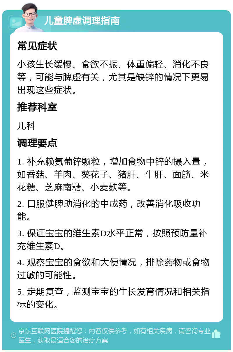 儿童脾虚调理指南 常见症状 小孩生长缓慢、食欲不振、体重偏轻、消化不良等，可能与脾虚有关，尤其是缺锌的情况下更易出现这些症状。 推荐科室 儿科 调理要点 1. 补充赖氨葡锌颗粒，增加食物中锌的摄入量，如香菇、羊肉、葵花子、猪肝、牛肝、面筋、米花糖、芝麻南糖、小麦麸等。 2. 口服健脾助消化的中成药，改善消化吸收功能。 3. 保证宝宝的维生素D水平正常，按照预防量补充维生素D。 4. 观察宝宝的食欲和大便情况，排除药物或食物过敏的可能性。 5. 定期复查，监测宝宝的生长发育情况和相关指标的变化。