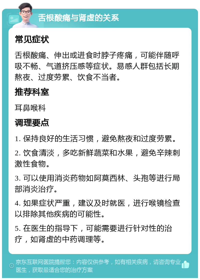 舌根酸痛与肾虚的关系 常见症状 舌根酸痛、伸出或进食时脖子疼痛，可能伴随呼吸不畅、气道挤压感等症状。易感人群包括长期熬夜、过度劳累、饮食不当者。 推荐科室 耳鼻喉科 调理要点 1. 保持良好的生活习惯，避免熬夜和过度劳累。 2. 饮食清淡，多吃新鲜蔬菜和水果，避免辛辣刺激性食物。 3. 可以使用消炎药物如阿莫西林、头孢等进行局部消炎治疗。 4. 如果症状严重，建议及时就医，进行喉镜检查以排除其他疾病的可能性。 5. 在医生的指导下，可能需要进行针对性的治疗，如肾虚的中药调理等。