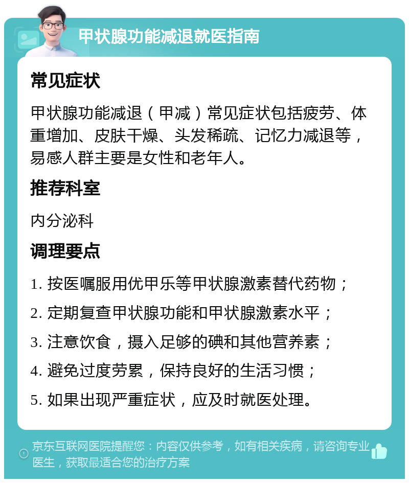 甲状腺功能减退就医指南 常见症状 甲状腺功能减退（甲减）常见症状包括疲劳、体重增加、皮肤干燥、头发稀疏、记忆力减退等，易感人群主要是女性和老年人。 推荐科室 内分泌科 调理要点 1. 按医嘱服用优甲乐等甲状腺激素替代药物； 2. 定期复查甲状腺功能和甲状腺激素水平； 3. 注意饮食，摄入足够的碘和其他营养素； 4. 避免过度劳累，保持良好的生活习惯； 5. 如果出现严重症状，应及时就医处理。