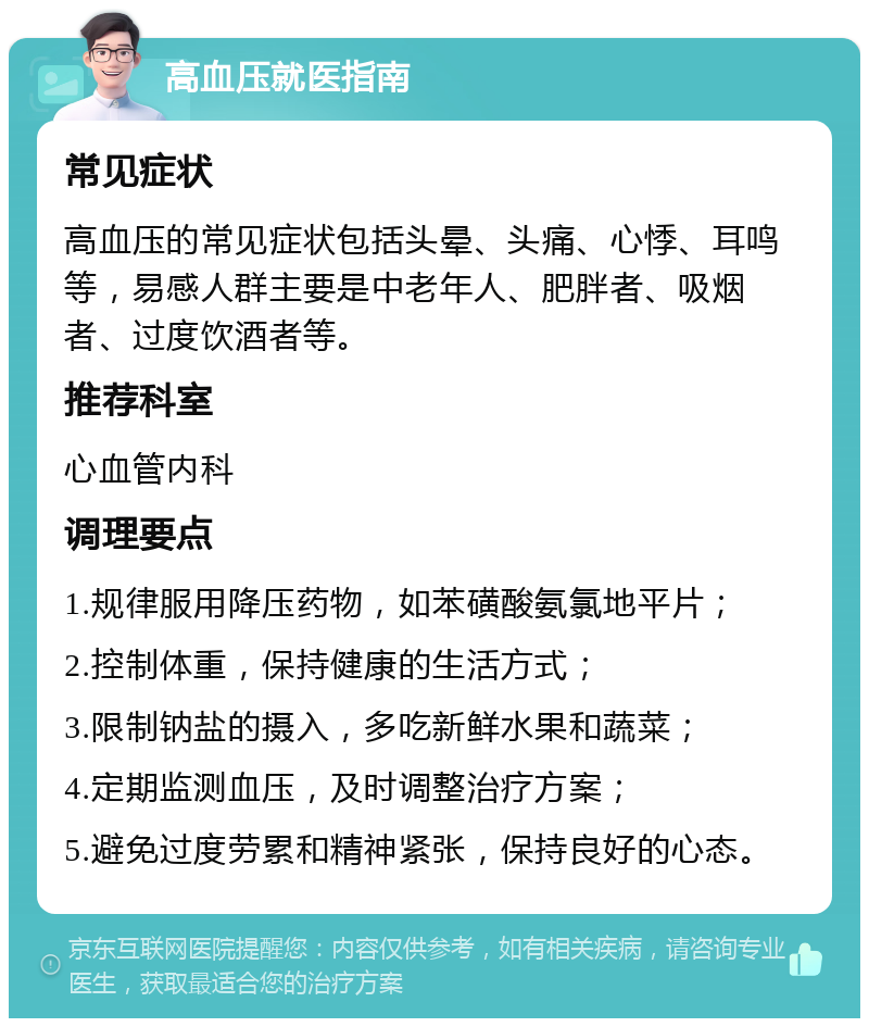 高血压就医指南 常见症状 高血压的常见症状包括头晕、头痛、心悸、耳鸣等，易感人群主要是中老年人、肥胖者、吸烟者、过度饮酒者等。 推荐科室 心血管内科 调理要点 1.规律服用降压药物，如苯磺酸氨氯地平片； 2.控制体重，保持健康的生活方式； 3.限制钠盐的摄入，多吃新鲜水果和蔬菜； 4.定期监测血压，及时调整治疗方案； 5.避免过度劳累和精神紧张，保持良好的心态。