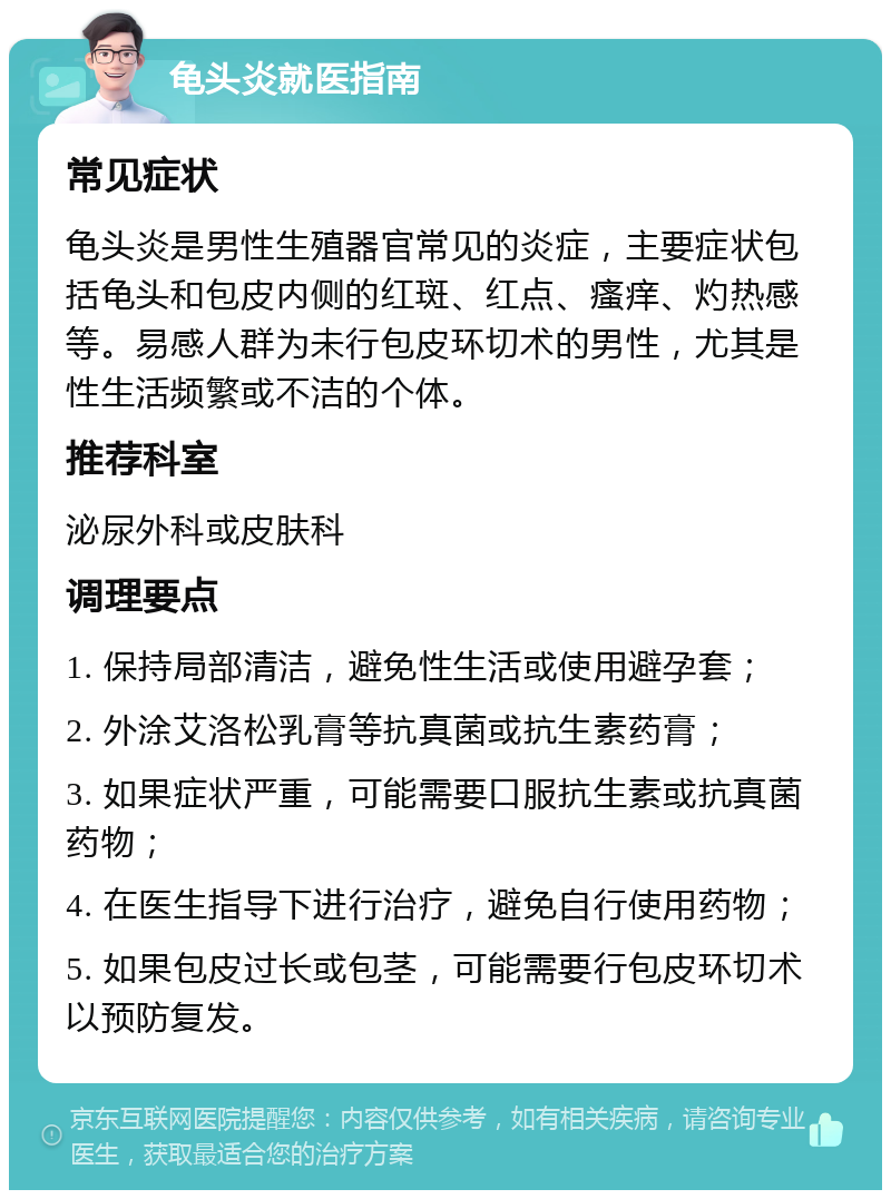 龟头炎就医指南 常见症状 龟头炎是男性生殖器官常见的炎症，主要症状包括龟头和包皮内侧的红斑、红点、瘙痒、灼热感等。易感人群为未行包皮环切术的男性，尤其是性生活频繁或不洁的个体。 推荐科室 泌尿外科或皮肤科 调理要点 1. 保持局部清洁，避免性生活或使用避孕套； 2. 外涂艾洛松乳膏等抗真菌或抗生素药膏； 3. 如果症状严重，可能需要口服抗生素或抗真菌药物； 4. 在医生指导下进行治疗，避免自行使用药物； 5. 如果包皮过长或包茎，可能需要行包皮环切术以预防复发。