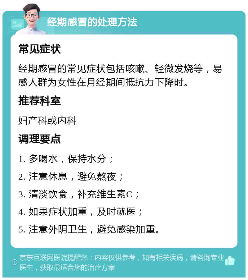 经期感冒的处理方法 常见症状 经期感冒的常见症状包括咳嗽、轻微发烧等，易感人群为女性在月经期间抵抗力下降时。 推荐科室 妇产科或内科 调理要点 1. 多喝水，保持水分； 2. 注意休息，避免熬夜； 3. 清淡饮食，补充维生素C； 4. 如果症状加重，及时就医； 5. 注意外阴卫生，避免感染加重。