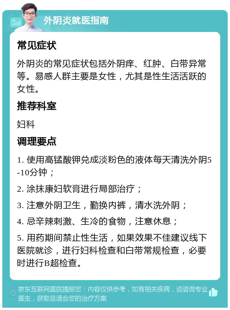 外阴炎就医指南 常见症状 外阴炎的常见症状包括外阴痒、红肿、白带异常等。易感人群主要是女性，尤其是性生活活跃的女性。 推荐科室 妇科 调理要点 1. 使用高锰酸钾兑成淡粉色的液体每天清洗外阴5-10分钟； 2. 涂抹康妇软膏进行局部治疗； 3. 注意外阴卫生，勤换内裤，清水洗外阴； 4. 忌辛辣刺激、生冷的食物，注意休息； 5. 用药期间禁止性生活，如果效果不佳建议线下医院就诊，进行妇科检查和白带常规检查，必要时进行B超检查。