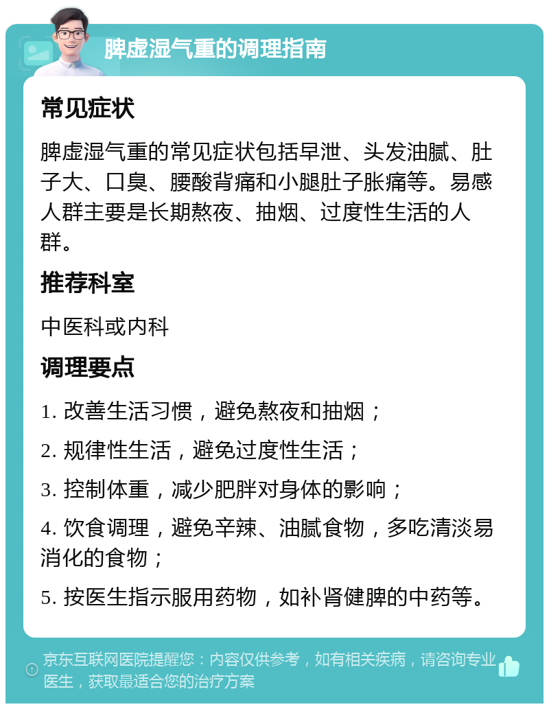 脾虚湿气重的调理指南 常见症状 脾虚湿气重的常见症状包括早泄、头发油腻、肚子大、口臭、腰酸背痛和小腿肚子胀痛等。易感人群主要是长期熬夜、抽烟、过度性生活的人群。 推荐科室 中医科或内科 调理要点 1. 改善生活习惯，避免熬夜和抽烟； 2. 规律性生活，避免过度性生活； 3. 控制体重，减少肥胖对身体的影响； 4. 饮食调理，避免辛辣、油腻食物，多吃清淡易消化的食物； 5. 按医生指示服用药物，如补肾健脾的中药等。