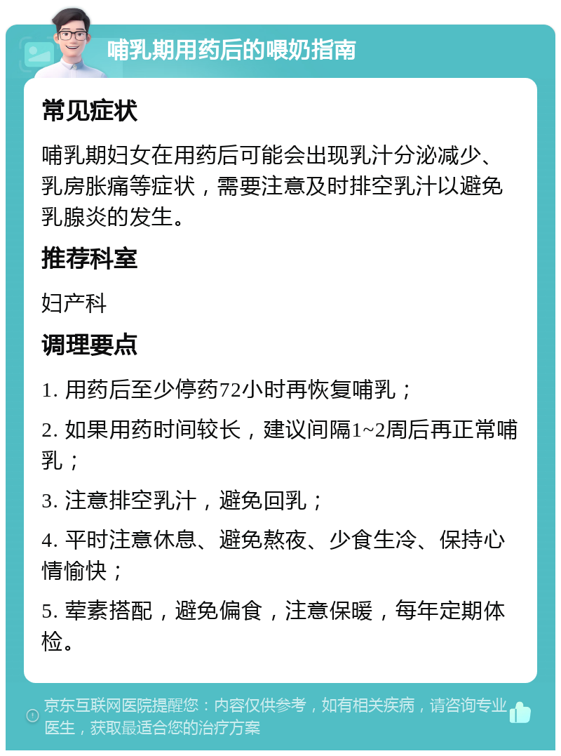 哺乳期用药后的喂奶指南 常见症状 哺乳期妇女在用药后可能会出现乳汁分泌减少、乳房胀痛等症状，需要注意及时排空乳汁以避免乳腺炎的发生。 推荐科室 妇产科 调理要点 1. 用药后至少停药72小时再恢复哺乳； 2. 如果用药时间较长，建议间隔1~2周后再正常哺乳； 3. 注意排空乳汁，避免回乳； 4. 平时注意休息、避免熬夜、少食生冷、保持心情愉快； 5. 荤素搭配，避免偏食，注意保暖，每年定期体检。