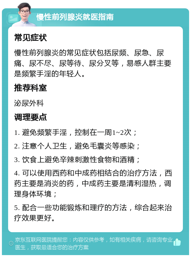 慢性前列腺炎就医指南 常见症状 慢性前列腺炎的常见症状包括尿频、尿急、尿痛、尿不尽、尿等待、尿分叉等，易感人群主要是频繁手淫的年轻人。 推荐科室 泌尿外科 调理要点 1. 避免频繁手淫，控制在一周1~2次； 2. 注意个人卫生，避免毛囊炎等感染； 3. 饮食上避免辛辣刺激性食物和酒精； 4. 可以使用西药和中成药相结合的治疗方法，西药主要是消炎的药，中成药主要是清利湿热，调理身体环境； 5. 配合一些功能锻炼和理疗的方法，综合起来治疗效果更好。