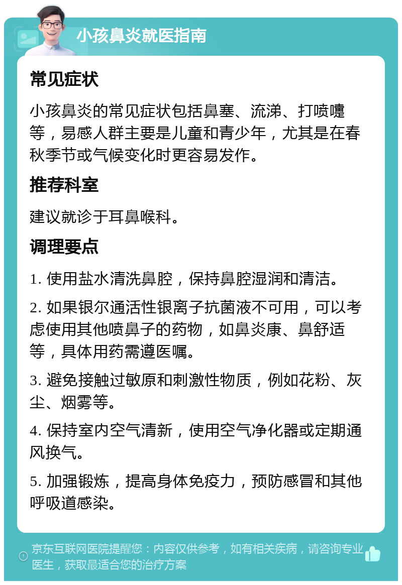 小孩鼻炎就医指南 常见症状 小孩鼻炎的常见症状包括鼻塞、流涕、打喷嚏等，易感人群主要是儿童和青少年，尤其是在春秋季节或气候变化时更容易发作。 推荐科室 建议就诊于耳鼻喉科。 调理要点 1. 使用盐水清洗鼻腔，保持鼻腔湿润和清洁。 2. 如果银尔通活性银离子抗菌液不可用，可以考虑使用其他喷鼻子的药物，如鼻炎康、鼻舒适等，具体用药需遵医嘱。 3. 避免接触过敏原和刺激性物质，例如花粉、灰尘、烟雾等。 4. 保持室内空气清新，使用空气净化器或定期通风换气。 5. 加强锻炼，提高身体免疫力，预防感冒和其他呼吸道感染。