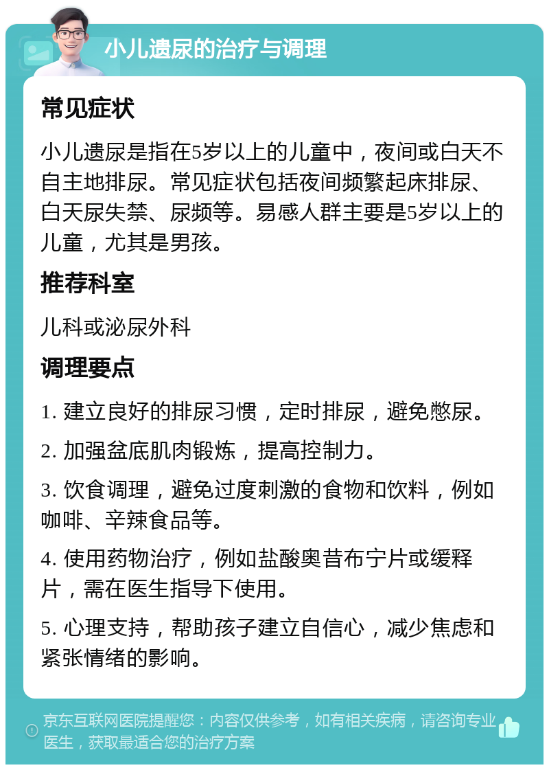 小儿遗尿的治疗与调理 常见症状 小儿遗尿是指在5岁以上的儿童中，夜间或白天不自主地排尿。常见症状包括夜间频繁起床排尿、白天尿失禁、尿频等。易感人群主要是5岁以上的儿童，尤其是男孩。 推荐科室 儿科或泌尿外科 调理要点 1. 建立良好的排尿习惯，定时排尿，避免憋尿。 2. 加强盆底肌肉锻炼，提高控制力。 3. 饮食调理，避免过度刺激的食物和饮料，例如咖啡、辛辣食品等。 4. 使用药物治疗，例如盐酸奥昔布宁片或缓释片，需在医生指导下使用。 5. 心理支持，帮助孩子建立自信心，减少焦虑和紧张情绪的影响。