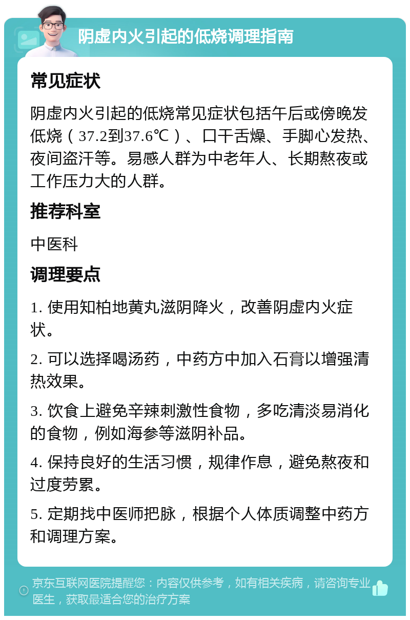 阴虚内火引起的低烧调理指南 常见症状 阴虚内火引起的低烧常见症状包括午后或傍晚发低烧（37.2到37.6℃）、口干舌燥、手脚心发热、夜间盗汗等。易感人群为中老年人、长期熬夜或工作压力大的人群。 推荐科室 中医科 调理要点 1. 使用知柏地黄丸滋阴降火，改善阴虚内火症状。 2. 可以选择喝汤药，中药方中加入石膏以增强清热效果。 3. 饮食上避免辛辣刺激性食物，多吃清淡易消化的食物，例如海参等滋阴补品。 4. 保持良好的生活习惯，规律作息，避免熬夜和过度劳累。 5. 定期找中医师把脉，根据个人体质调整中药方和调理方案。