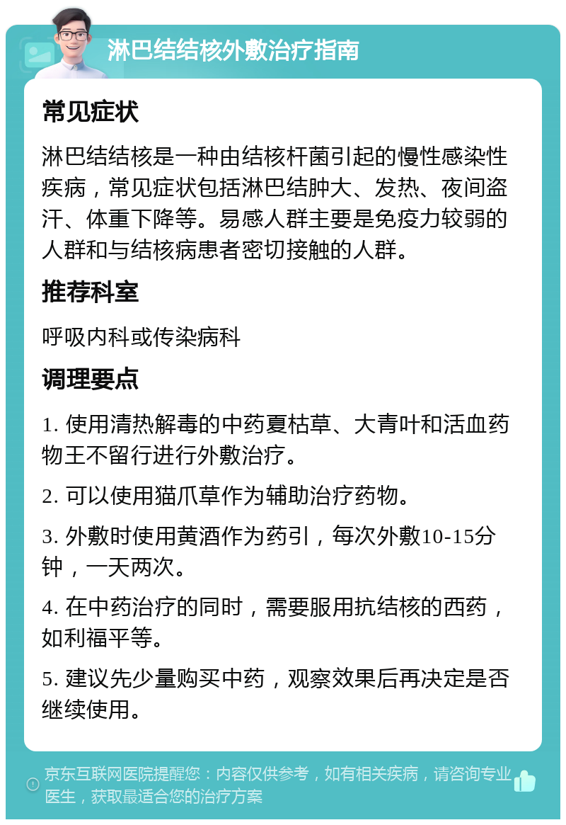 淋巴结结核外敷治疗指南 常见症状 淋巴结结核是一种由结核杆菌引起的慢性感染性疾病，常见症状包括淋巴结肿大、发热、夜间盗汗、体重下降等。易感人群主要是免疫力较弱的人群和与结核病患者密切接触的人群。 推荐科室 呼吸内科或传染病科 调理要点 1. 使用清热解毒的中药夏枯草、大青叶和活血药物王不留行进行外敷治疗。 2. 可以使用猫爪草作为辅助治疗药物。 3. 外敷时使用黄酒作为药引，每次外敷10-15分钟，一天两次。 4. 在中药治疗的同时，需要服用抗结核的西药，如利福平等。 5. 建议先少量购买中药，观察效果后再决定是否继续使用。