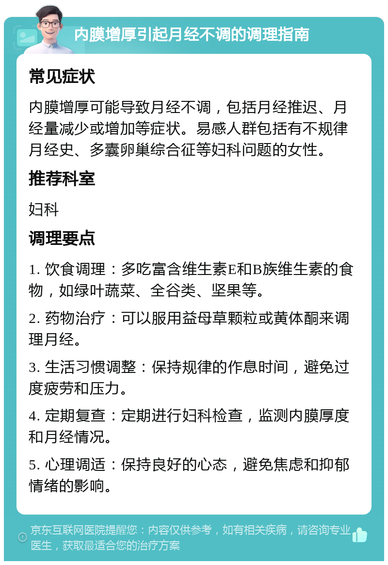 内膜增厚引起月经不调的调理指南 常见症状 内膜增厚可能导致月经不调，包括月经推迟、月经量减少或增加等症状。易感人群包括有不规律月经史、多囊卵巢综合征等妇科问题的女性。 推荐科室 妇科 调理要点 1. 饮食调理：多吃富含维生素E和B族维生素的食物，如绿叶蔬菜、全谷类、坚果等。 2. 药物治疗：可以服用益母草颗粒或黄体酮来调理月经。 3. 生活习惯调整：保持规律的作息时间，避免过度疲劳和压力。 4. 定期复查：定期进行妇科检查，监测内膜厚度和月经情况。 5. 心理调适：保持良好的心态，避免焦虑和抑郁情绪的影响。