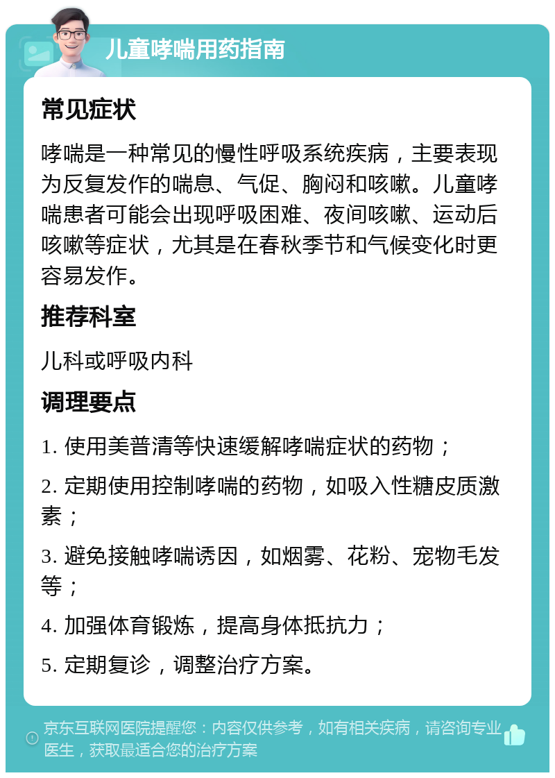 儿童哮喘用药指南 常见症状 哮喘是一种常见的慢性呼吸系统疾病，主要表现为反复发作的喘息、气促、胸闷和咳嗽。儿童哮喘患者可能会出现呼吸困难、夜间咳嗽、运动后咳嗽等症状，尤其是在春秋季节和气候变化时更容易发作。 推荐科室 儿科或呼吸内科 调理要点 1. 使用美普清等快速缓解哮喘症状的药物； 2. 定期使用控制哮喘的药物，如吸入性糖皮质激素； 3. 避免接触哮喘诱因，如烟雾、花粉、宠物毛发等； 4. 加强体育锻炼，提高身体抵抗力； 5. 定期复诊，调整治疗方案。