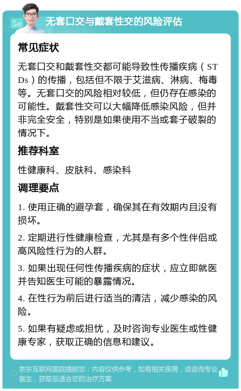 无套口交与戴套性交的风险评估 常见症状 无套口交和戴套性交都可能导致性传播疾病（STDs）的传播，包括但不限于艾滋病、淋病、梅毒等。无套口交的风险相对较低，但仍存在感染的可能性。戴套性交可以大幅降低感染风险，但并非完全安全，特别是如果使用不当或套子破裂的情况下。 推荐科室 性健康科、皮肤科、感染科 调理要点 1. 使用正确的避孕套，确保其在有效期内且没有损坏。 2. 定期进行性健康检查，尤其是有多个性伴侣或高风险性行为的人群。 3. 如果出现任何性传播疾病的症状，应立即就医并告知医生可能的暴露情况。 4. 在性行为前后进行适当的清洁，减少感染的风险。 5. 如果有疑虑或担忧，及时咨询专业医生或性健康专家，获取正确的信息和建议。